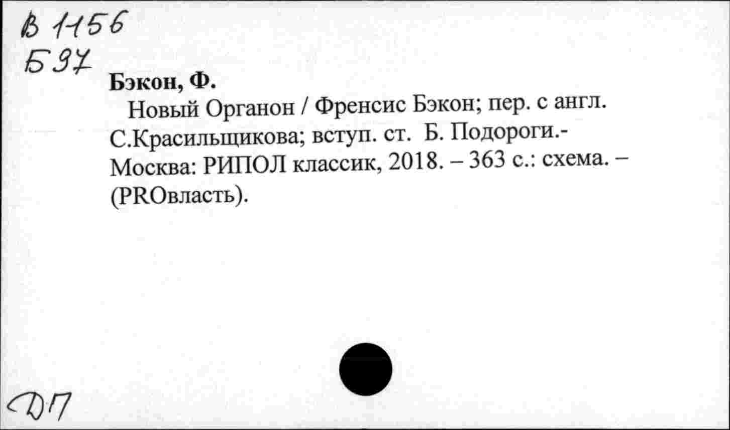 ﻿&
Б31
Бэкон, Ф.
Новый Органон / Френсис Бэкон; пер. с англ. С.Красилыцикова; вступ. ст. Б. Подороги.-Москва: РИПОЛ классик, 2018. - 363 с.: схема. -
(РКОвласть).
<07